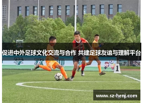 促进中外足球文化交流与合作 共建足球友谊与理解平台