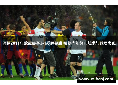 巴萨2011年欧冠决赛3-1战胜曼联 揭秘当年经典战术与球员表现