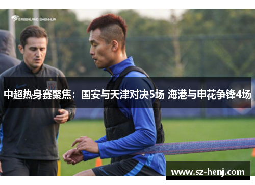中超热身赛聚焦：国安与天津对决5场 海港与申花争锋4场